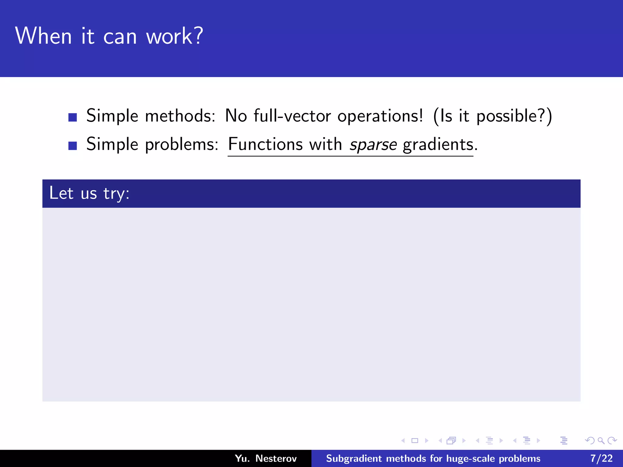 When it can work?
Simple methods: No full-vector operations! (Is it possible?)
Simple problems: Functions with sparse gradients.
Let us try:
Yu. Nesterov Subgradient methods for huge-scale problems 7/22
 