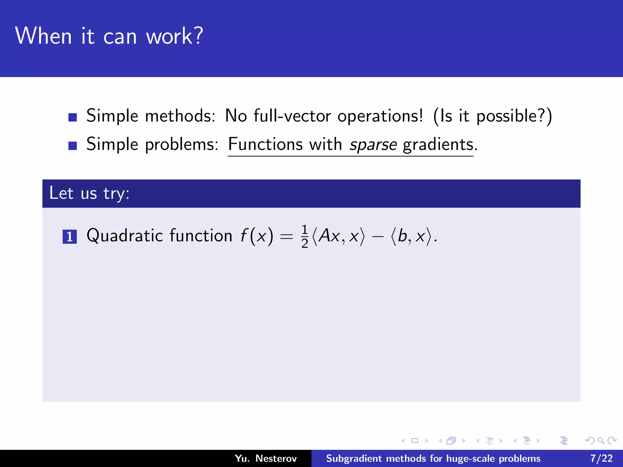 When it can work?
Simple methods: No full-vector operations! (Is it possible?)
Simple problems: Functions with sparse gradients.
Let us try:
1 Quadratic function f (x) = 1
2 Ax, x − b, x .
Yu. Nesterov Subgradient methods for huge-scale problems 7/22
 