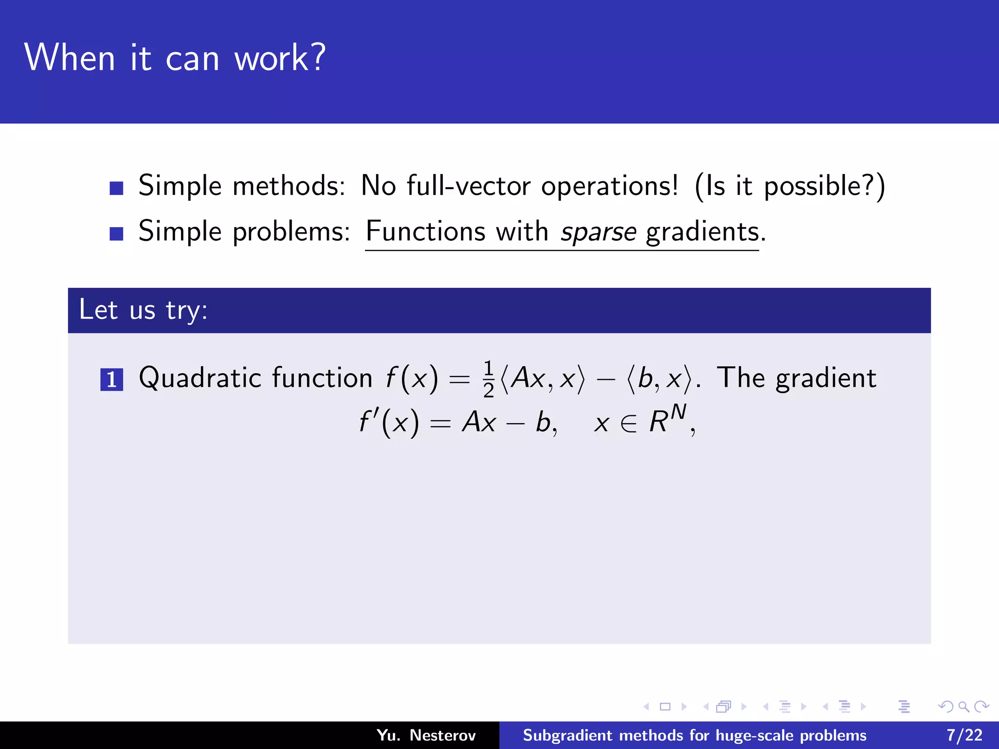 When it can work?
Simple methods: No full-vector operations! (Is it possible?)
Simple problems: Functions with sparse gradients.
Let us try:
1 Quadratic function f (x) = 1
2 Ax, x − b, x . The gradient
f (x) = Ax − b, x ∈ RN
,
Yu. Nesterov Subgradient methods for huge-scale problems 7/22
 