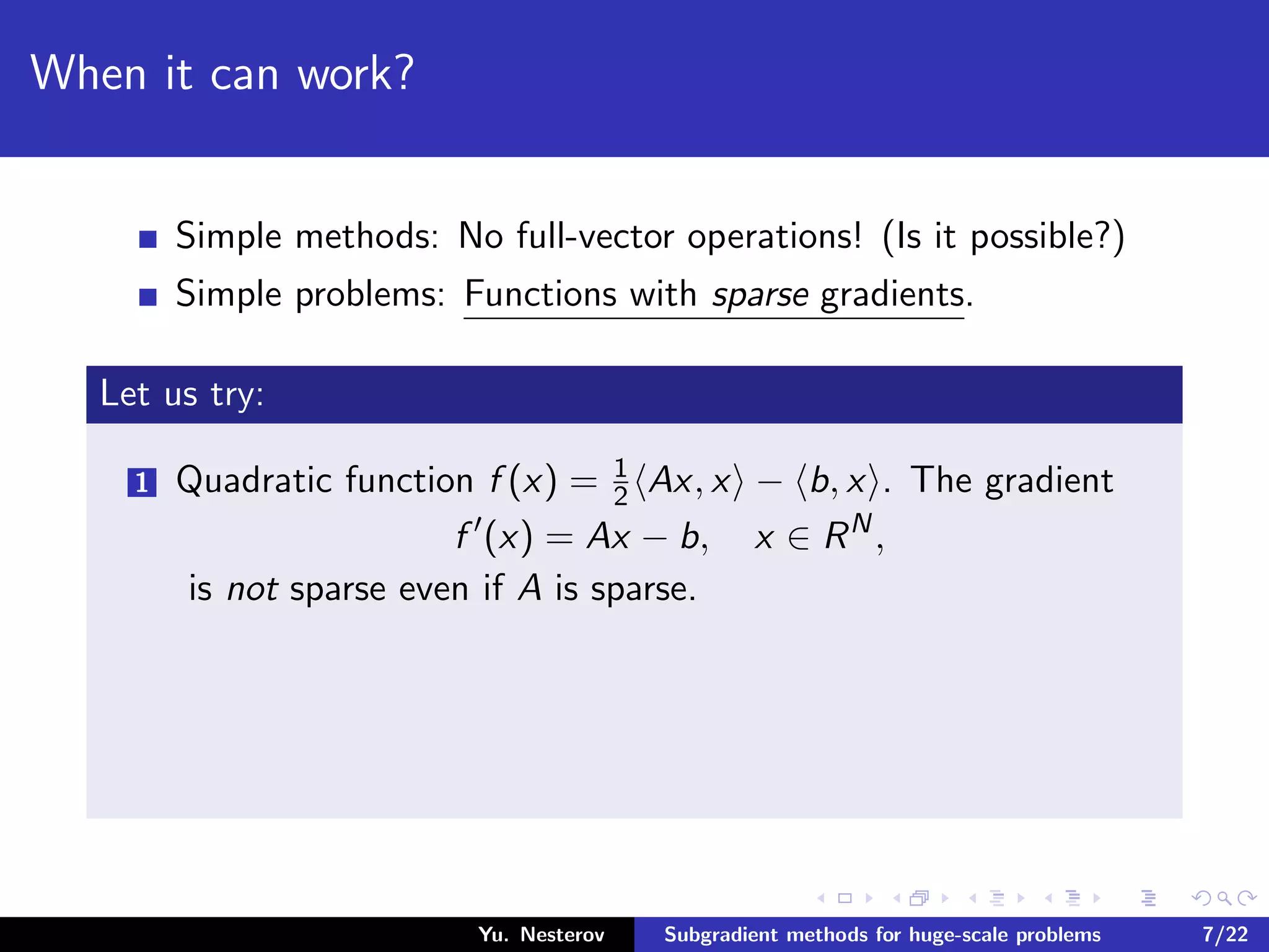 When it can work?
Simple methods: No full-vector operations! (Is it possible?)
Simple problems: Functions with sparse gradients.
Let us try:
1 Quadratic function f (x) = 1
2 Ax, x − b, x . The gradient
f (x) = Ax − b, x ∈ RN
,
is not sparse even if A is sparse.
Yu. Nesterov Subgradient methods for huge-scale problems 7/22
 