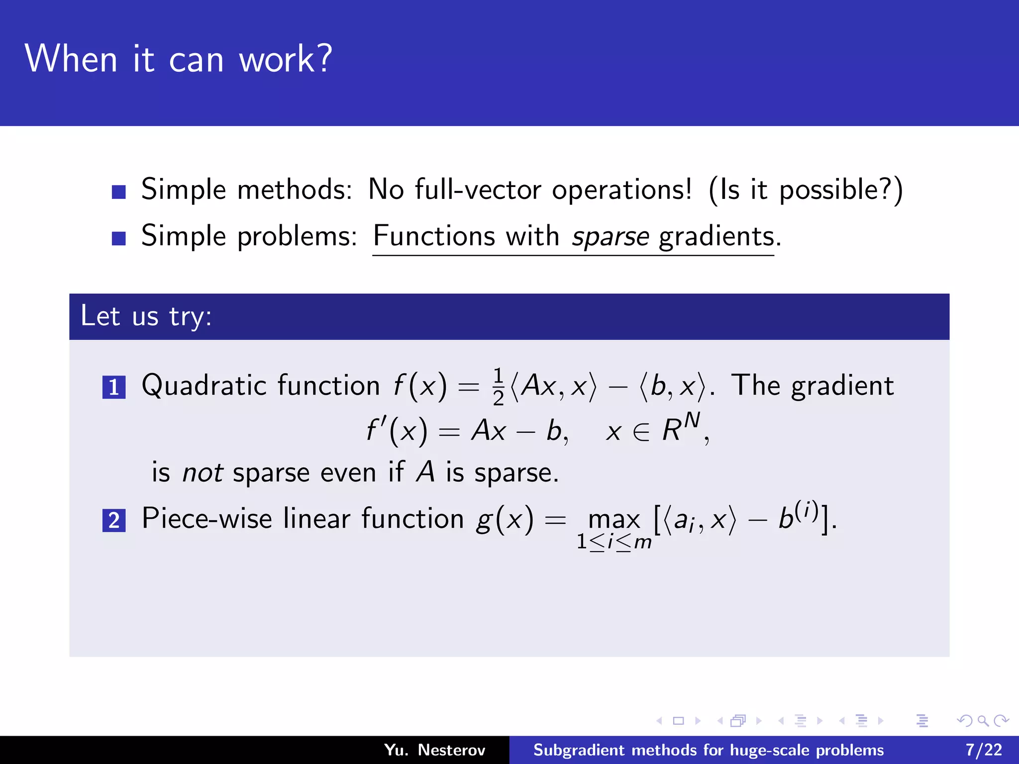 When it can work?
Simple methods: No full-vector operations! (Is it possible?)
Simple problems: Functions with sparse gradients.
Let us try:
1 Quadratic function f (x) = 1
2 Ax, x − b, x . The gradient
f (x) = Ax − b, x ∈ RN
,
is not sparse even if A is sparse.
2 Piece-wise linear function g(x) = max
1≤i≤m
[ ai , x − b(i)].
Yu. Nesterov Subgradient methods for huge-scale problems 7/22
 