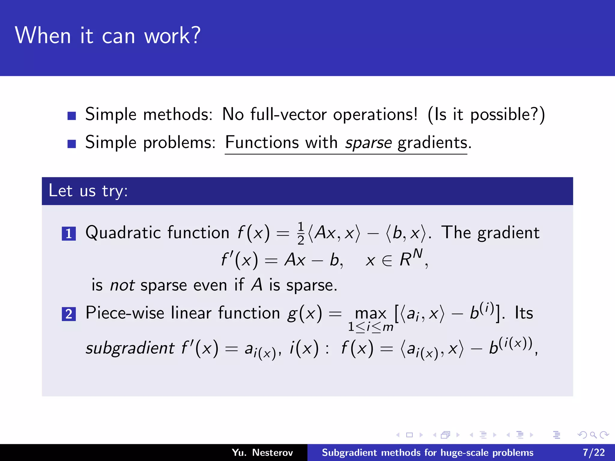 When it can work?
Simple methods: No full-vector operations! (Is it possible?)
Simple problems: Functions with sparse gradients.
Let us try:
1 Quadratic function f (x) = 1
2 Ax, x − b, x . The gradient
f (x) = Ax − b, x ∈ RN
,
is not sparse even if A is sparse.
2 Piece-wise linear function g(x) = max
1≤i≤m
[ ai , x − b(i)]. Its
subgradient f (x) = ai(x), i(x) : f (x) = ai(x), x − b(i(x)),
Yu. Nesterov Subgradient methods for huge-scale problems 7/22
 
