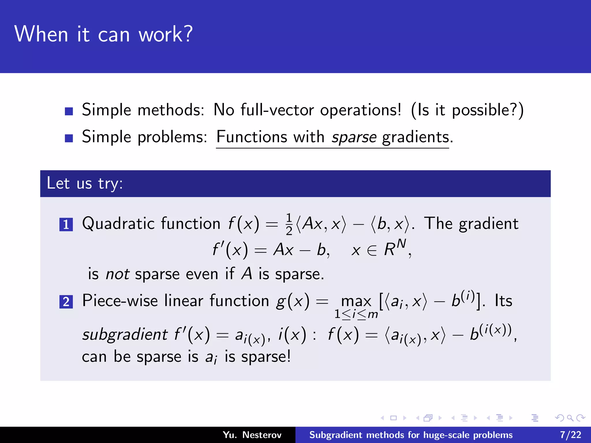 When it can work?
Simple methods: No full-vector operations! (Is it possible?)
Simple problems: Functions with sparse gradients.
Let us try:
1 Quadratic function f (x) = 1
2 Ax, x − b, x . The gradient
f (x) = Ax − b, x ∈ RN
,
is not sparse even if A is sparse.
2 Piece-wise linear function g(x) = max
1≤i≤m
[ ai , x − b(i)]. Its
subgradient f (x) = ai(x), i(x) : f (x) = ai(x), x − b(i(x)),
can be sparse is ai is sparse!
Yu. Nesterov Subgradient methods for huge-scale problems 7/22
 