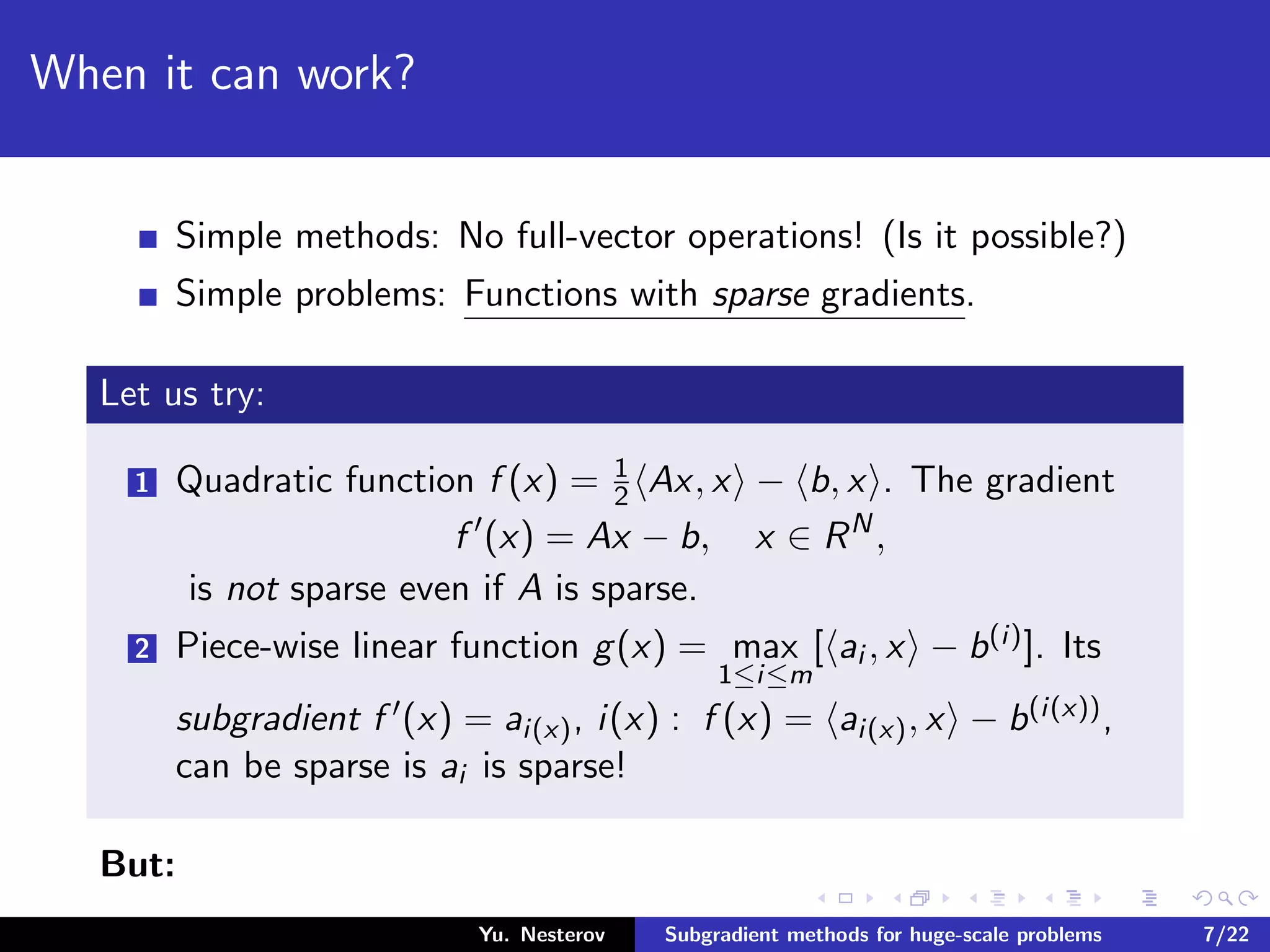 When it can work?
Simple methods: No full-vector operations! (Is it possible?)
Simple problems: Functions with sparse gradients.
Let us try:
1 Quadratic function f (x) = 1
2 Ax, x − b, x . The gradient
f (x) = Ax − b, x ∈ RN
,
is not sparse even if A is sparse.
2 Piece-wise linear function g(x) = max
1≤i≤m
[ ai , x − b(i)]. Its
subgradient f (x) = ai(x), i(x) : f (x) = ai(x), x − b(i(x)),
can be sparse is ai is sparse!
But:
Yu. Nesterov Subgradient methods for huge-scale problems 7/22
 