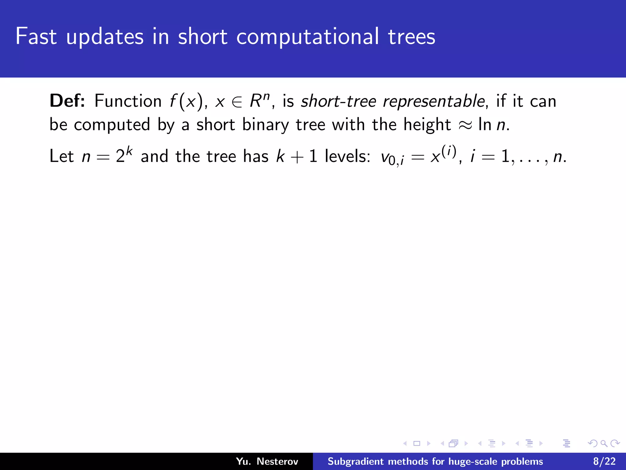 Fast updates in short computational trees
Def: Function f (x), x ∈ Rn, is short-tree representable, if it can
be computed by a short binary tree with the height ≈ ln n.
Let n = 2k and the tree has k + 1 levels: v0,i = x(i), i = 1, . . . , n.
Yu. Nesterov Subgradient methods for huge-scale problems 8/22
 