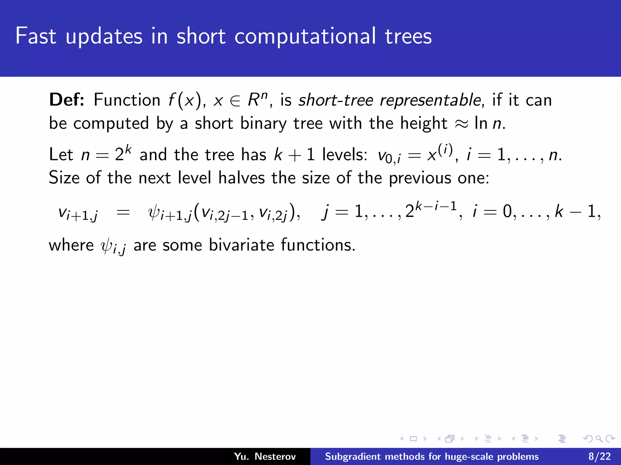 Fast updates in short computational trees
Def: Function f (x), x ∈ Rn, is short-tree representable, if it can
be computed by a short binary tree with the height ≈ ln n.
Let n = 2k and the tree has k + 1 levels: v0,i = x(i), i = 1, . . . , n.
Size of the next level halves the size of the previous one:
vi+1,j = ψi+1,j (vi,2j−1, vi,2j ), j = 1, . . . , 2k−i−1, i = 0, . . . , k − 1,
where ψi,j are some bivariate functions.
Yu. Nesterov Subgradient methods for huge-scale problems 8/22
 