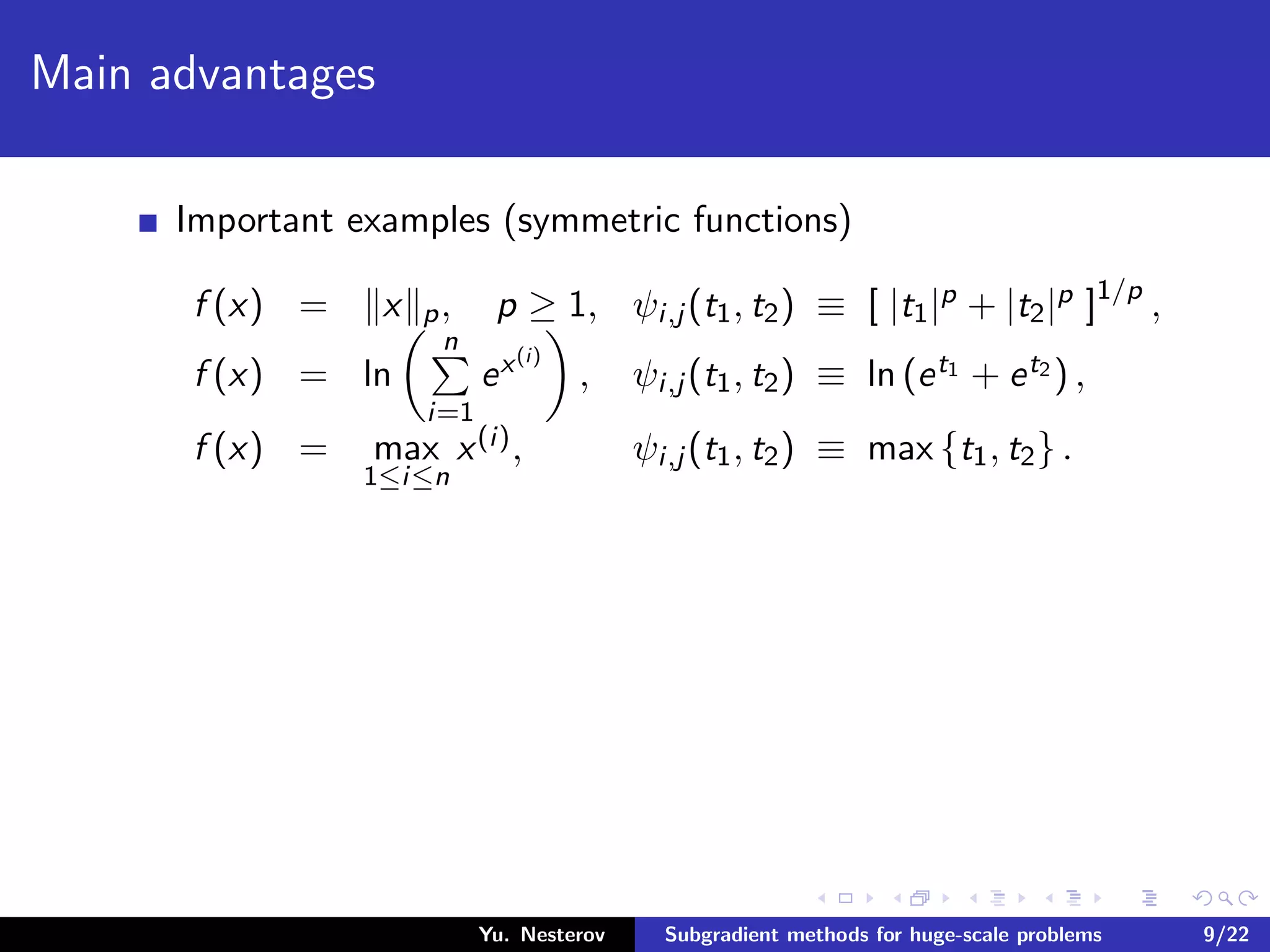 Main advantages
Important examples (symmetric functions)
f (x) = x p, p ≥ 1, ψi,j (t1, t2) ≡ [ |t1|p + |t2|p ]1/p
,
f (x) = ln
n
i=1
ex(i)
, ψi,j (t1, t2) ≡ ln (et1 + et2 ) ,
f (x) = max
1≤i≤n
x(i), ψi,j (t1, t2) ≡ max {t1, t2} .
Yu. Nesterov Subgradient methods for huge-scale problems 9/22
 