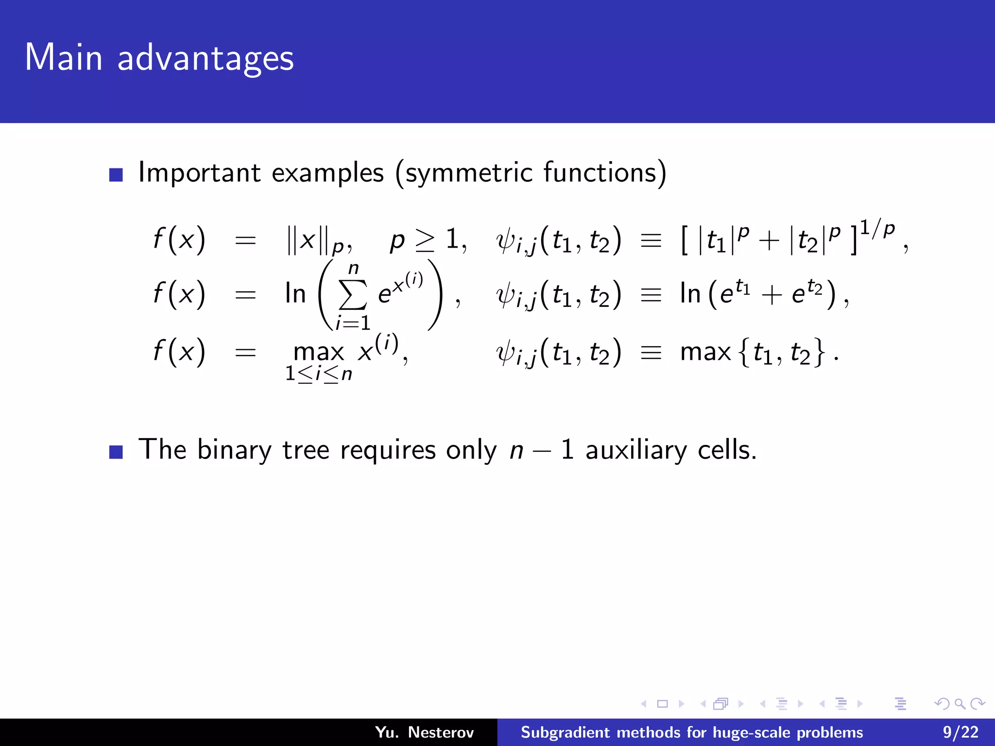 Main advantages
Important examples (symmetric functions)
f (x) = x p, p ≥ 1, ψi,j (t1, t2) ≡ [ |t1|p + |t2|p ]1/p
,
f (x) = ln
n
i=1
ex(i)
, ψi,j (t1, t2) ≡ ln (et1 + et2 ) ,
f (x) = max
1≤i≤n
x(i), ψi,j (t1, t2) ≡ max {t1, t2} .
The binary tree requires only n − 1 auxiliary cells.
Yu. Nesterov Subgradient methods for huge-scale problems 9/22
 