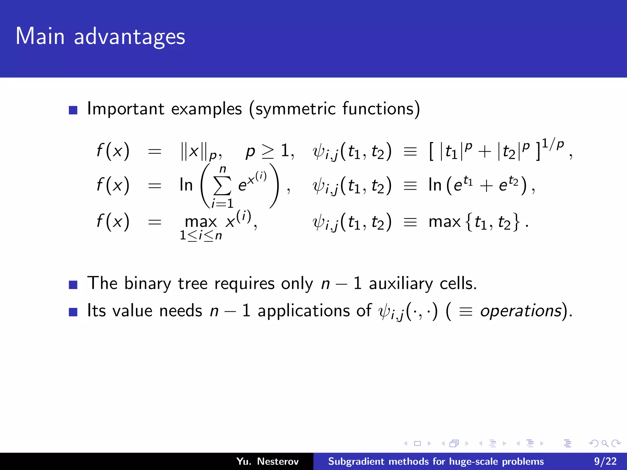 Main advantages
Important examples (symmetric functions)
f (x) = x p, p ≥ 1, ψi,j (t1, t2) ≡ [ |t1|p + |t2|p ]1/p
,
f (x) = ln
n
i=1
ex(i)
, ψi,j (t1, t2) ≡ ln (et1 + et2 ) ,
f (x) = max
1≤i≤n
x(i), ψi,j (t1, t2) ≡ max {t1, t2} .
The binary tree requires only n − 1 auxiliary cells.
Its value needs n − 1 applications of ψi,j (·, ·) ( ≡ operations).
Yu. Nesterov Subgradient methods for huge-scale problems 9/22
 