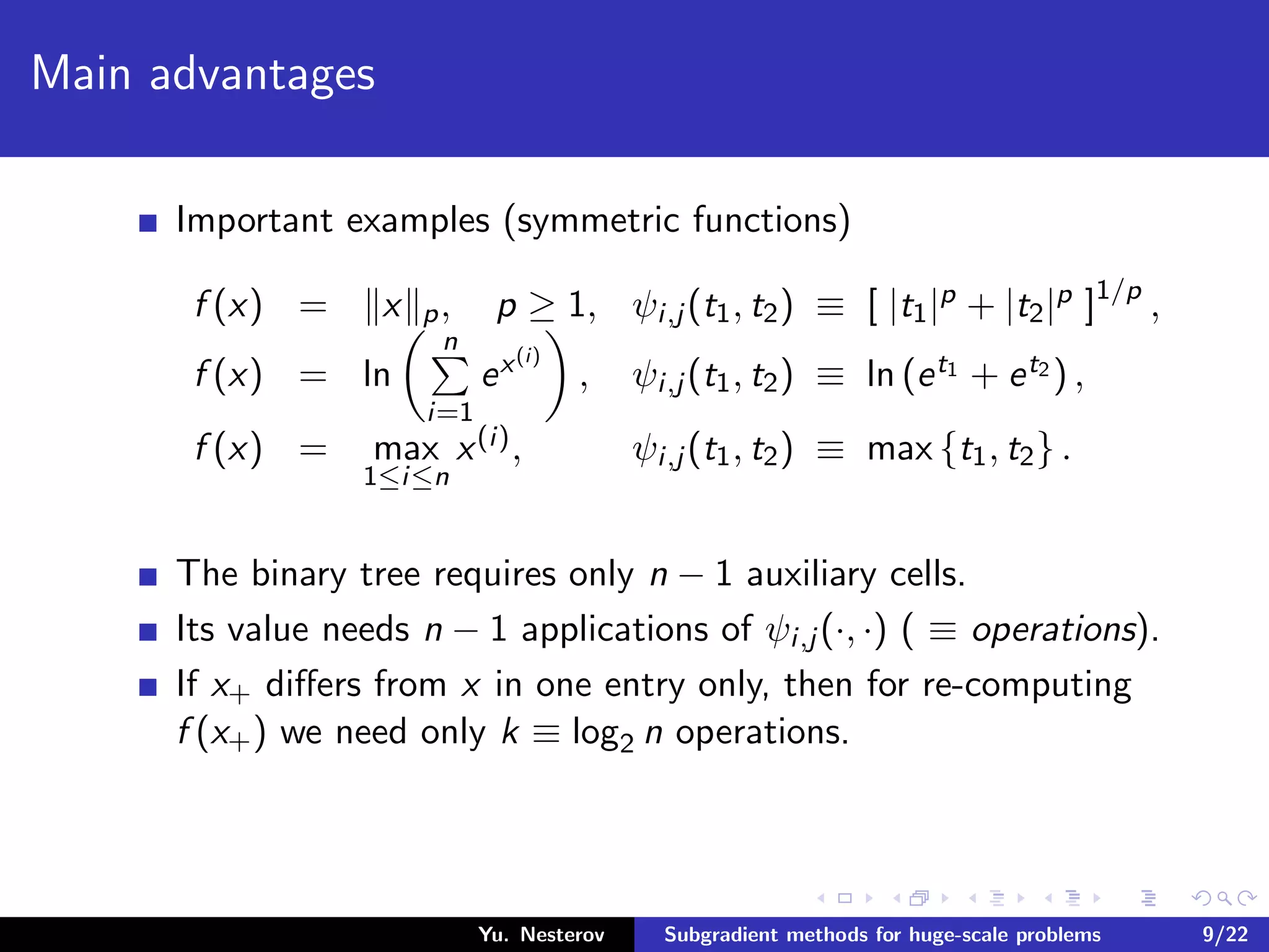 Main advantages
Important examples (symmetric functions)
f (x) = x p, p ≥ 1, ψi,j (t1, t2) ≡ [ |t1|p + |t2|p ]1/p
,
f (x) = ln
n
i=1
ex(i)
, ψi,j (t1, t2) ≡ ln (et1 + et2 ) ,
f (x) = max
1≤i≤n
x(i), ψi,j (t1, t2) ≡ max {t1, t2} .
The binary tree requires only n − 1 auxiliary cells.
Its value needs n − 1 applications of ψi,j (·, ·) ( ≡ operations).
If x+ diﬀers from x in one entry only, then for re-computing
f (x+) we need only k ≡ log2 n operations.
Yu. Nesterov Subgradient methods for huge-scale problems 9/22
 