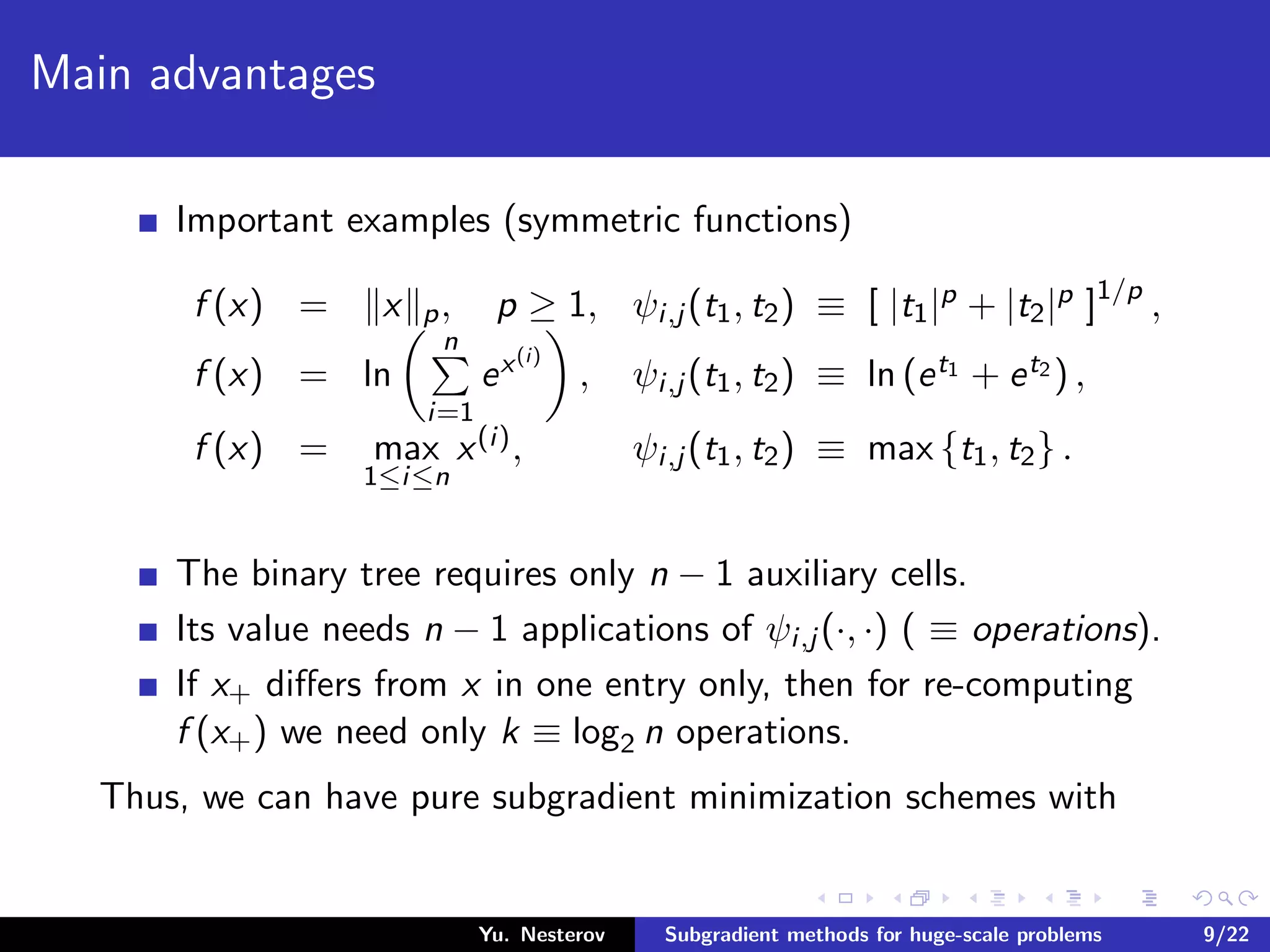 Main advantages
Important examples (symmetric functions)
f (x) = x p, p ≥ 1, ψi,j (t1, t2) ≡ [ |t1|p + |t2|p ]1/p
,
f (x) = ln
n
i=1
ex(i)
, ψi,j (t1, t2) ≡ ln (et1 + et2 ) ,
f (x) = max
1≤i≤n
x(i), ψi,j (t1, t2) ≡ max {t1, t2} .
The binary tree requires only n − 1 auxiliary cells.
Its value needs n − 1 applications of ψi,j (·, ·) ( ≡ operations).
If x+ diﬀers from x in one entry only, then for re-computing
f (x+) we need only k ≡ log2 n operations.
Thus, we can have pure subgradient minimization schemes with
Yu. Nesterov Subgradient methods for huge-scale problems 9/22
 