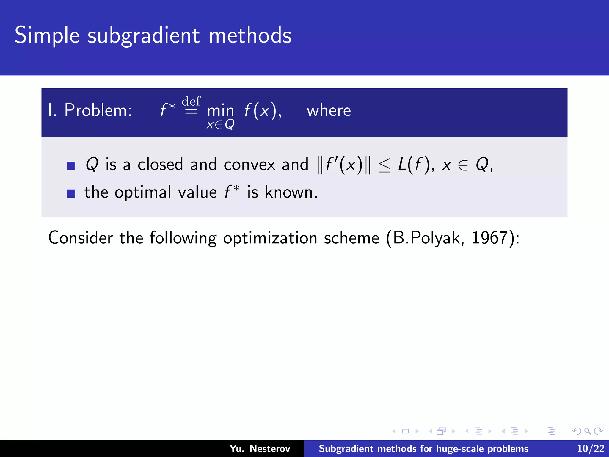 Simple subgradient methods
I. Problem: f ∗ def
= min
x∈Q
f (x), where
Q is a closed and convex and f (x) ≤ L(f ), x ∈ Q,
the optimal value f ∗ is known.
Consider the following optimization scheme (B.Polyak, 1967):
Yu. Nesterov Subgradient methods for huge-scale problems 10/22
 