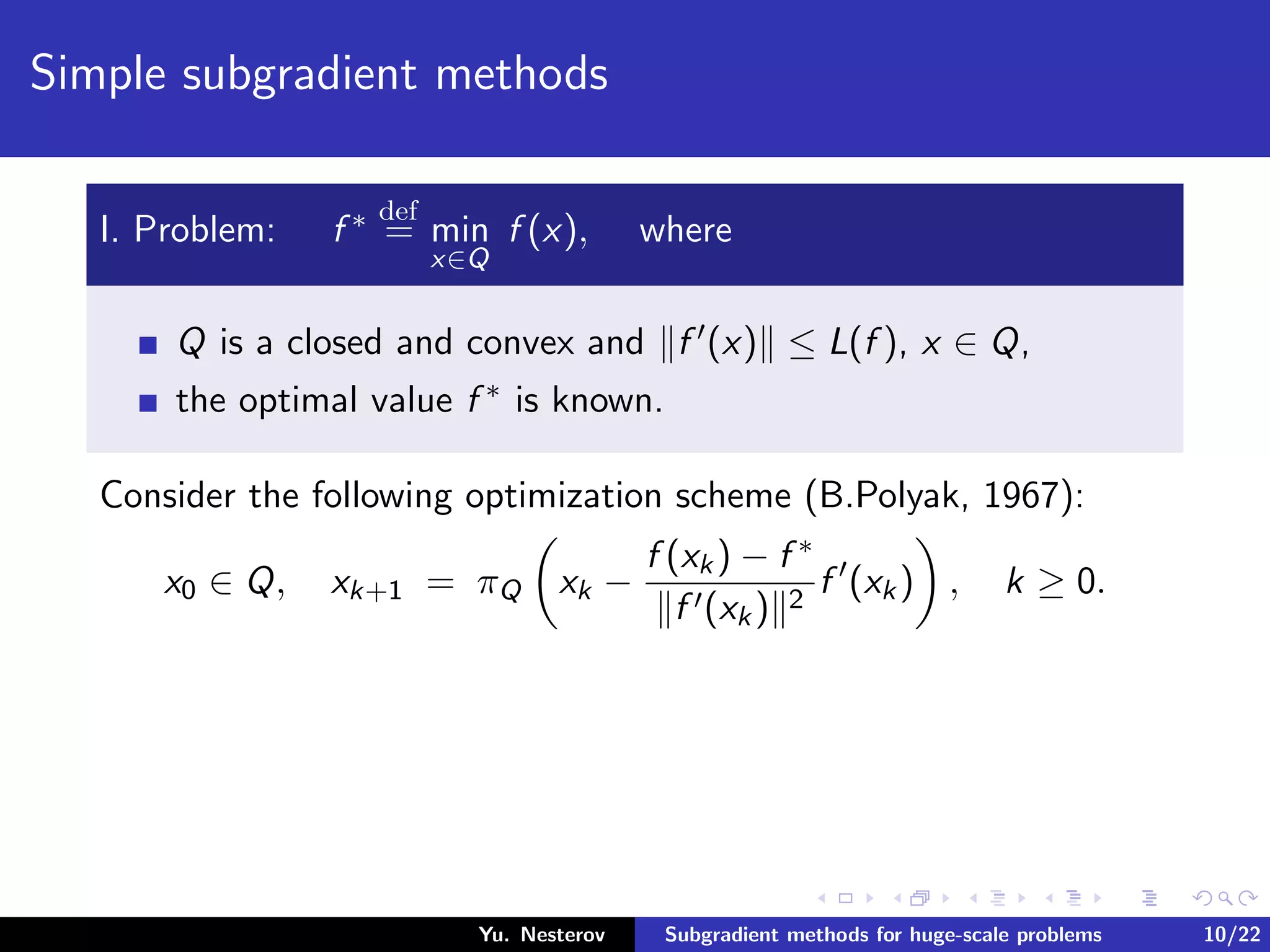 Simple subgradient methods
I. Problem: f ∗ def
= min
x∈Q
f (x), where
Q is a closed and convex and f (x) ≤ L(f ), x ∈ Q,
the optimal value f ∗ is known.
Consider the following optimization scheme (B.Polyak, 1967):
x0 ∈ Q, xk+1 = πQ xk −
f (xk) − f ∗
f (xk) 2
f (xk) , k ≥ 0.
Yu. Nesterov Subgradient methods for huge-scale problems 10/22
 
