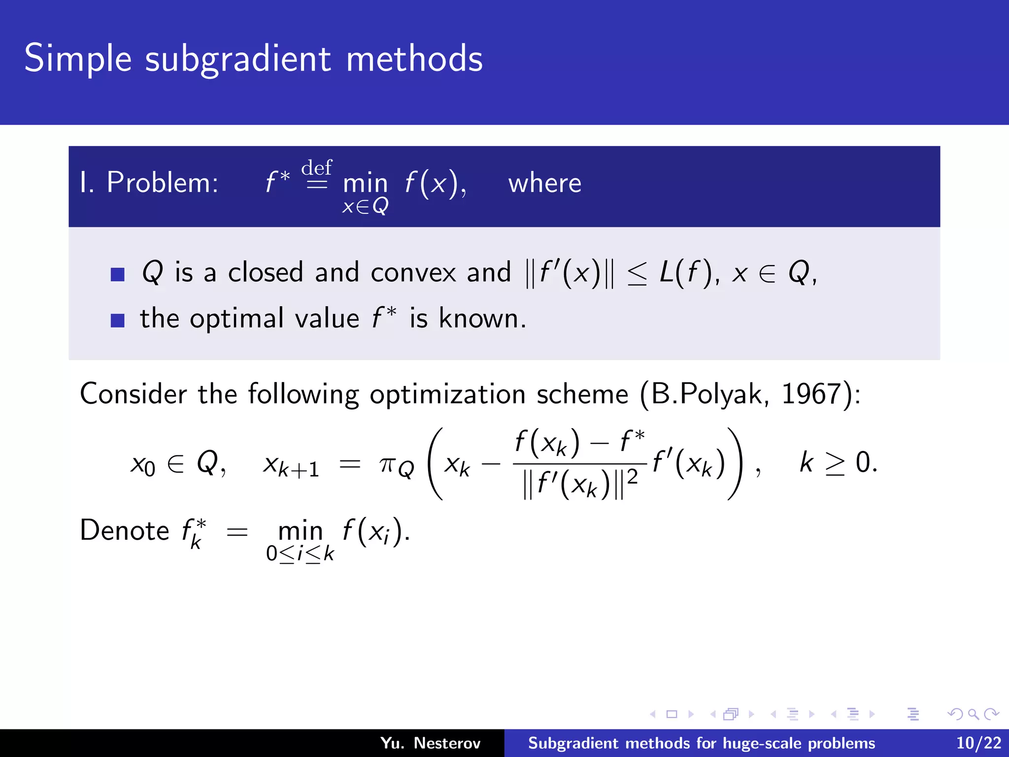 Simple subgradient methods
I. Problem: f ∗ def
= min
x∈Q
f (x), where
Q is a closed and convex and f (x) ≤ L(f ), x ∈ Q,
the optimal value f ∗ is known.
Consider the following optimization scheme (B.Polyak, 1967):
x0 ∈ Q, xk+1 = πQ xk −
f (xk) − f ∗
f (xk) 2
f (xk) , k ≥ 0.
Denote f ∗
k = min
0≤i≤k
f (xi ).
Yu. Nesterov Subgradient methods for huge-scale problems 10/22
 