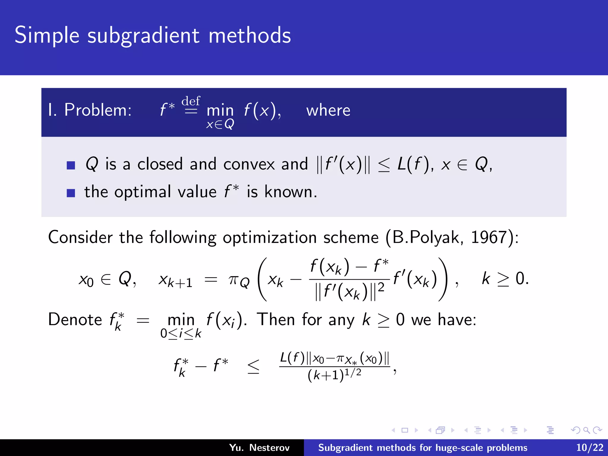 Simple subgradient methods
I. Problem: f ∗ def
= min
x∈Q
f (x), where
Q is a closed and convex and f (x) ≤ L(f ), x ∈ Q,
the optimal value f ∗ is known.
Consider the following optimization scheme (B.Polyak, 1967):
x0 ∈ Q, xk+1 = πQ xk −
f (xk) − f ∗
f (xk) 2
f (xk) , k ≥ 0.
Denote f ∗
k = min
0≤i≤k
f (xi ). Then for any k ≥ 0 we have:
f ∗
k − f ∗ ≤
L(f ) x0−πX∗ (x0)
(k+1)1/2 ,
Yu. Nesterov Subgradient methods for huge-scale problems 10/22
 