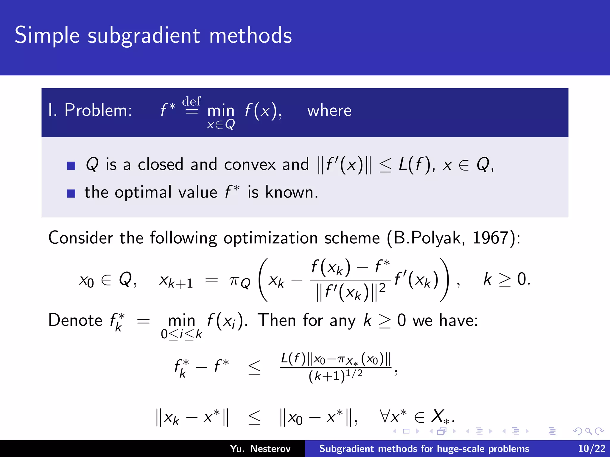 Simple subgradient methods
I. Problem: f ∗ def
= min
x∈Q
f (x), where
Q is a closed and convex and f (x) ≤ L(f ), x ∈ Q,
the optimal value f ∗ is known.
Consider the following optimization scheme (B.Polyak, 1967):
x0 ∈ Q, xk+1 = πQ xk −
f (xk) − f ∗
f (xk) 2
f (xk) , k ≥ 0.
Denote f ∗
k = min
0≤i≤k
f (xi ). Then for any k ≥ 0 we have:
f ∗
k − f ∗ ≤
L(f ) x0−πX∗ (x0)
(k+1)1/2 ,
xk − x∗ ≤ x0 − x∗ , ∀x∗ ∈ X∗.
Yu. Nesterov Subgradient methods for huge-scale problems 10/22
 