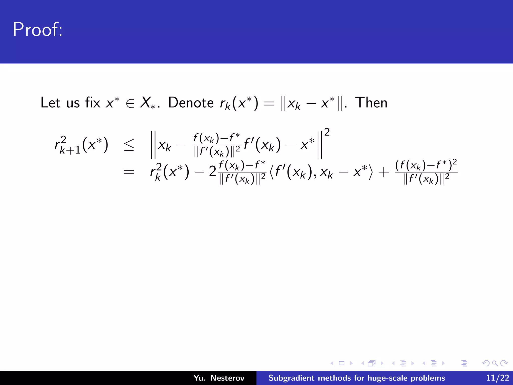 Proof:
Let us ﬁx x∗ ∈ X∗. Denote rk(x∗) = xk − x∗ . Then
r2
k+1(x∗) ≤ xk − f (xk )−f ∗
f (xk ) 2 f (xk) − x∗
2
= r2
k (x∗) − 2f (xk )−f ∗
f (xk ) 2 f (xk), xk − x∗ + (f (xk )−f ∗)2
f (xk ) 2
Yu. Nesterov Subgradient methods for huge-scale problems 11/22
 
