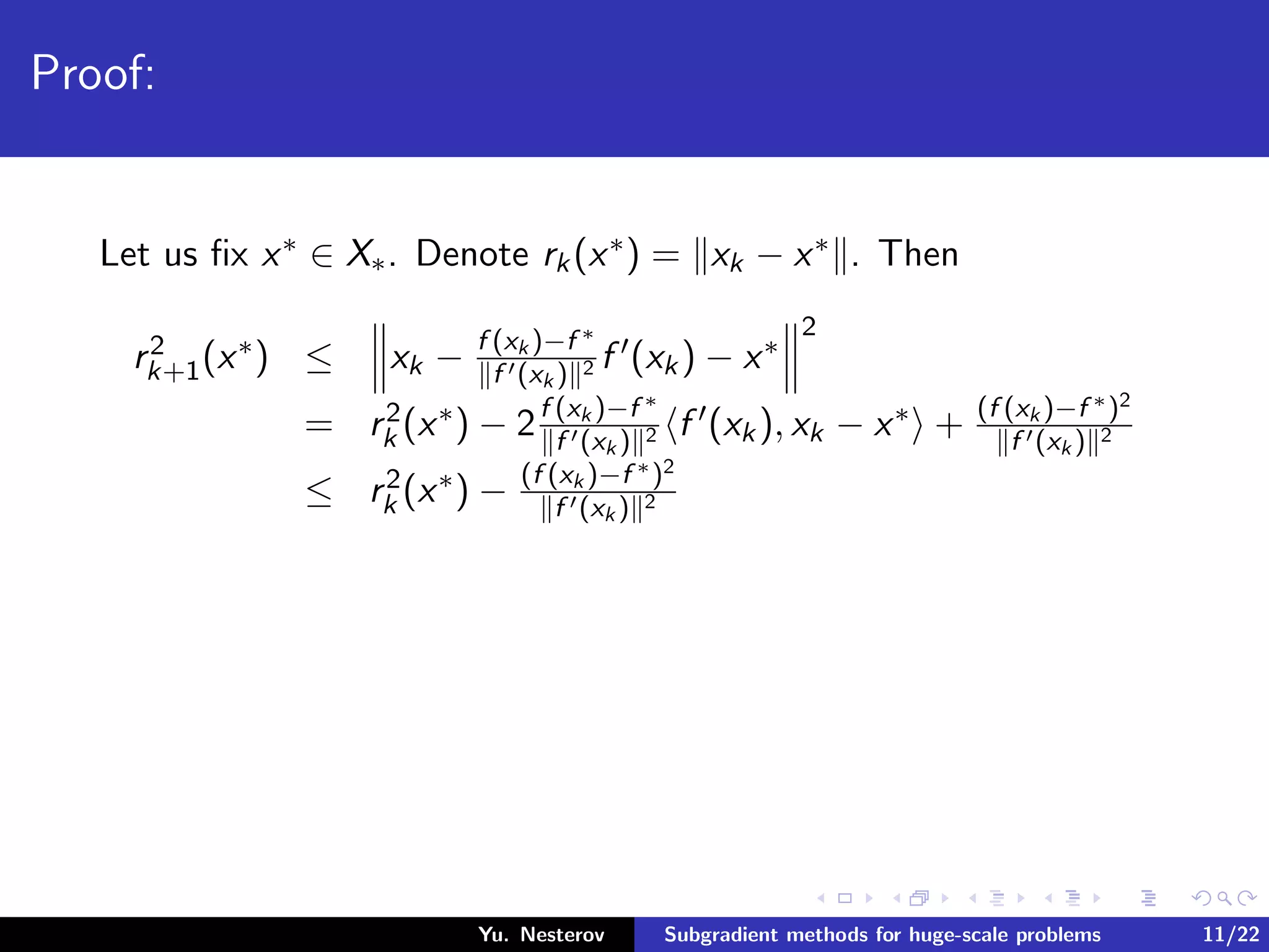 Proof:
Let us ﬁx x∗ ∈ X∗. Denote rk(x∗) = xk − x∗ . Then
r2
k+1(x∗) ≤ xk − f (xk )−f ∗
f (xk ) 2 f (xk) − x∗
2
= r2
k (x∗) − 2f (xk )−f ∗
f (xk ) 2 f (xk), xk − x∗ + (f (xk )−f ∗)2
f (xk ) 2
≤ r2
k (x∗) − (f (xk )−f ∗)2
f (xk ) 2
Yu. Nesterov Subgradient methods for huge-scale problems 11/22
 