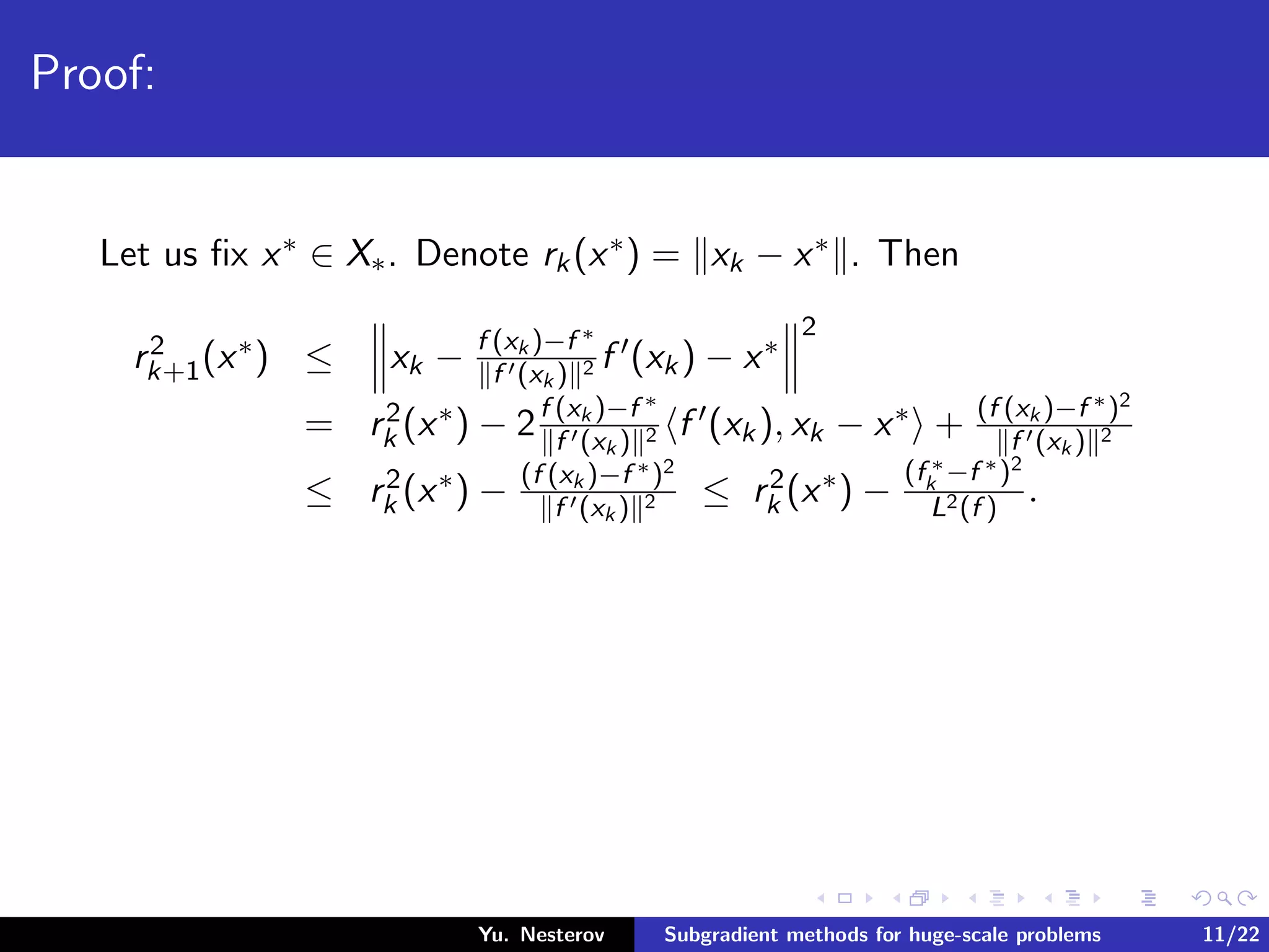 Proof:
Let us ﬁx x∗ ∈ X∗. Denote rk(x∗) = xk − x∗ . Then
r2
k+1(x∗) ≤ xk − f (xk )−f ∗
f (xk ) 2 f (xk) − x∗
2
= r2
k (x∗) − 2f (xk )−f ∗
f (xk ) 2 f (xk), xk − x∗ + (f (xk )−f ∗)2
f (xk ) 2
≤ r2
k (x∗) − (f (xk )−f ∗)2
f (xk ) 2 ≤ r2
k (x∗) −
(f ∗
k −f ∗)2
L2(f )
.
Yu. Nesterov Subgradient methods for huge-scale problems 11/22
 