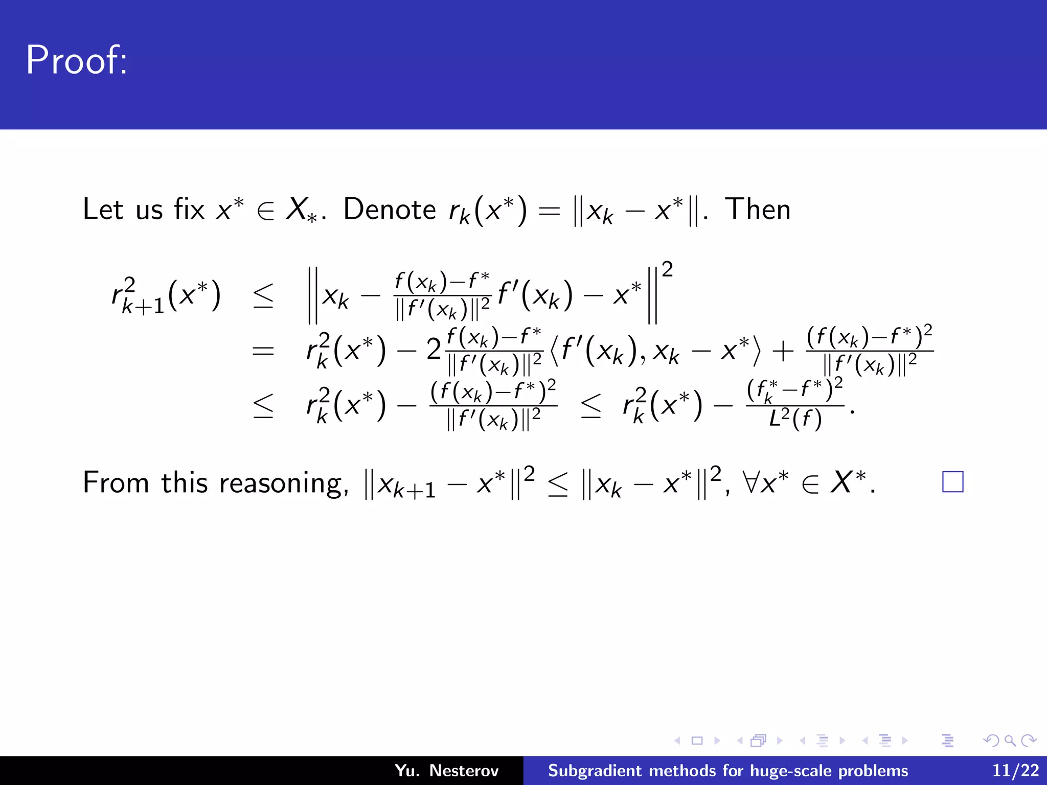 Proof:
Let us ﬁx x∗ ∈ X∗. Denote rk(x∗) = xk − x∗ . Then
r2
k+1(x∗) ≤ xk − f (xk )−f ∗
f (xk ) 2 f (xk) − x∗
2
= r2
k (x∗) − 2f (xk )−f ∗
f (xk ) 2 f (xk), xk − x∗ + (f (xk )−f ∗)2
f (xk ) 2
≤ r2
k (x∗) − (f (xk )−f ∗)2
f (xk ) 2 ≤ r2
k (x∗) −
(f ∗
k −f ∗)2
L2(f )
.
From this reasoning, xk+1 − x∗ 2 ≤ xk − x∗ 2, ∀x∗ ∈ X∗.
Yu. Nesterov Subgradient methods for huge-scale problems 11/22
 