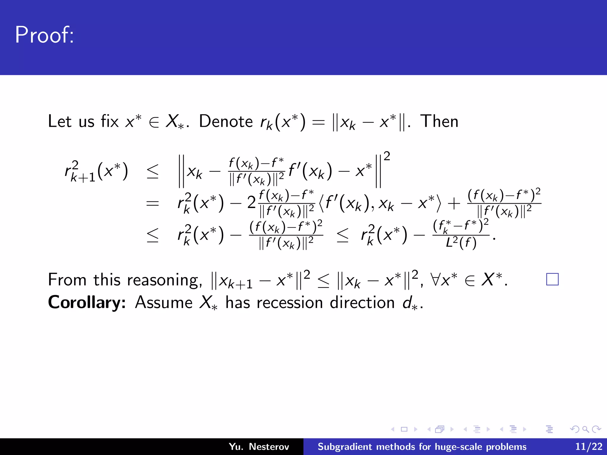 Proof:
Let us ﬁx x∗ ∈ X∗. Denote rk(x∗) = xk − x∗ . Then
r2
k+1(x∗) ≤ xk − f (xk )−f ∗
f (xk ) 2 f (xk) − x∗
2
= r2
k (x∗) − 2f (xk )−f ∗
f (xk ) 2 f (xk), xk − x∗ + (f (xk )−f ∗)2
f (xk ) 2
≤ r2
k (x∗) − (f (xk )−f ∗)2
f (xk ) 2 ≤ r2
k (x∗) −
(f ∗
k −f ∗)2
L2(f )
.
From this reasoning, xk+1 − x∗ 2 ≤ xk − x∗ 2, ∀x∗ ∈ X∗.
Corollary: Assume X∗ has recession direction d∗.
Yu. Nesterov Subgradient methods for huge-scale problems 11/22
 