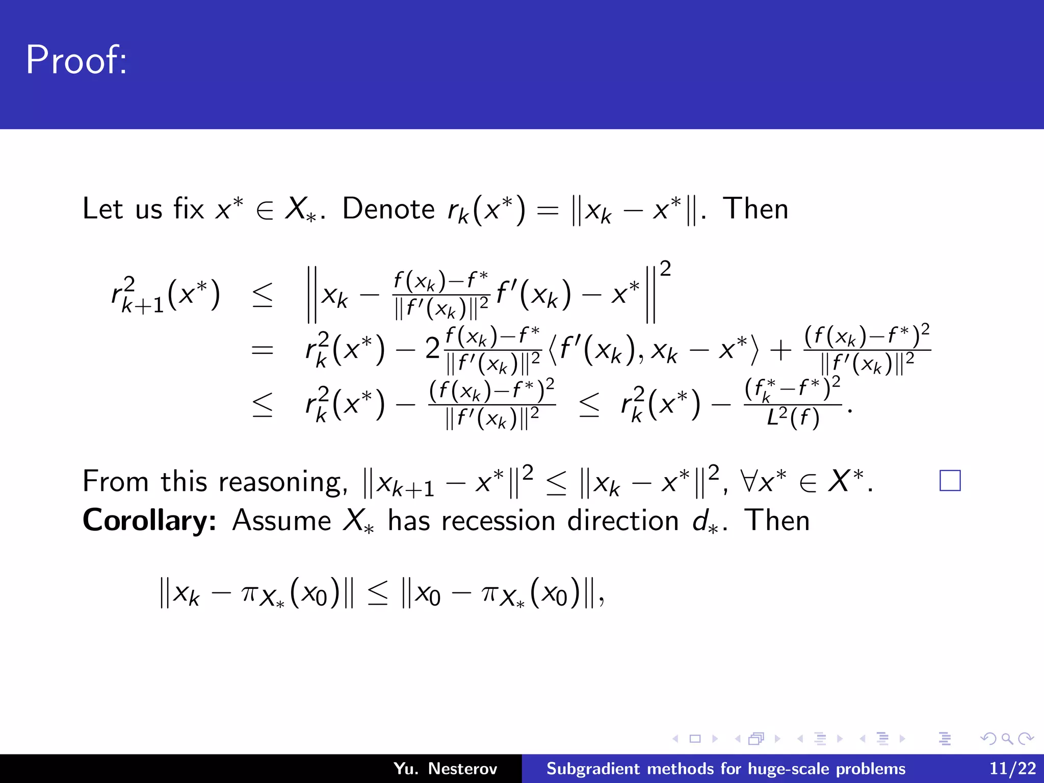 Proof:
Let us ﬁx x∗ ∈ X∗. Denote rk(x∗) = xk − x∗ . Then
r2
k+1(x∗) ≤ xk − f (xk )−f ∗
f (xk ) 2 f (xk) − x∗
2
= r2
k (x∗) − 2f (xk )−f ∗
f (xk ) 2 f (xk), xk − x∗ + (f (xk )−f ∗)2
f (xk ) 2
≤ r2
k (x∗) − (f (xk )−f ∗)2
f (xk ) 2 ≤ r2
k (x∗) −
(f ∗
k −f ∗)2
L2(f )
.
From this reasoning, xk+1 − x∗ 2 ≤ xk − x∗ 2, ∀x∗ ∈ X∗.
Corollary: Assume X∗ has recession direction d∗. Then
xk − πX∗ (x0) ≤ x0 − πX∗ (x0) ,
Yu. Nesterov Subgradient methods for huge-scale problems 11/22
 