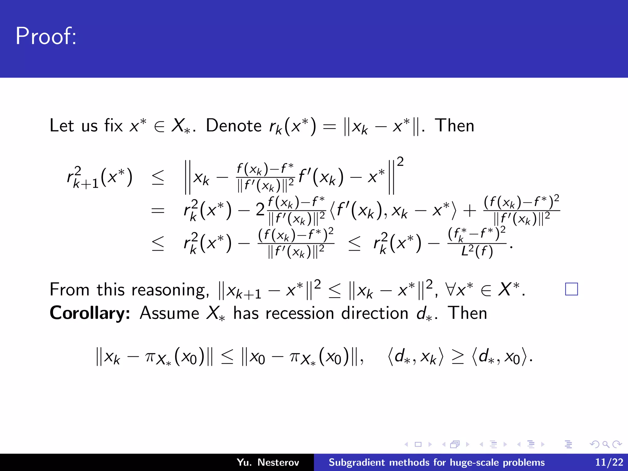 Proof:
Let us ﬁx x∗ ∈ X∗. Denote rk(x∗) = xk − x∗ . Then
r2
k+1(x∗) ≤ xk − f (xk )−f ∗
f (xk ) 2 f (xk) − x∗
2
= r2
k (x∗) − 2f (xk )−f ∗
f (xk ) 2 f (xk), xk − x∗ + (f (xk )−f ∗)2
f (xk ) 2
≤ r2
k (x∗) − (f (xk )−f ∗)2
f (xk ) 2 ≤ r2
k (x∗) −
(f ∗
k −f ∗)2
L2(f )
.
From this reasoning, xk+1 − x∗ 2 ≤ xk − x∗ 2, ∀x∗ ∈ X∗.
Corollary: Assume X∗ has recession direction d∗. Then
xk − πX∗ (x0) ≤ x0 − πX∗ (x0) , d∗, xk ≥ d∗, x0 .
Yu. Nesterov Subgradient methods for huge-scale problems 11/22
 