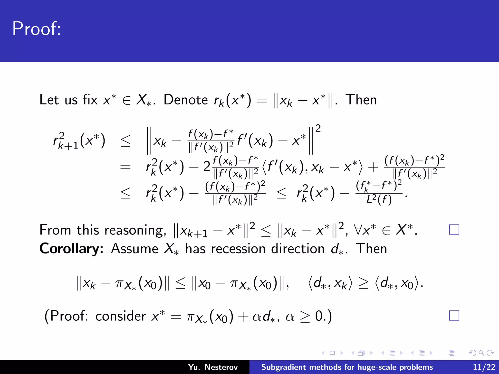 Proof:
Let us ﬁx x∗ ∈ X∗. Denote rk(x∗) = xk − x∗ . Then
r2
k+1(x∗) ≤ xk − f (xk )−f ∗
f (xk ) 2 f (xk) − x∗
2
= r2
k (x∗) − 2f (xk )−f ∗
f (xk ) 2 f (xk), xk − x∗ + (f (xk )−f ∗)2
f (xk ) 2
≤ r2
k (x∗) − (f (xk )−f ∗)2
f (xk ) 2 ≤ r2
k (x∗) −
(f ∗
k −f ∗)2
L2(f )
.
From this reasoning, xk+1 − x∗ 2 ≤ xk − x∗ 2, ∀x∗ ∈ X∗.
Corollary: Assume X∗ has recession direction d∗. Then
xk − πX∗ (x0) ≤ x0 − πX∗ (x0) , d∗, xk ≥ d∗, x0 .
(Proof: consider x∗ = πX∗ (x0) + αd∗, α ≥ 0.)
Yu. Nesterov Subgradient methods for huge-scale problems 11/22
 