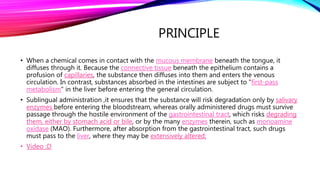 PRINCIPLE
• When a chemical comes in contact with the mucous membrane beneath the tongue, it
diffuses through it. Because the connective tissue beneath the epithelium contains a
profusion of capillaries, the substance then diffuses into them and enters the venous
circulation. In contrast, substances absorbed in the intestines are subject to "first-pass
metabolism" in the liver before entering the general circulation.
• Sublingual administration ,it ensures that the substance will risk degradation only by salivary
enzymes before entering the bloodstream, whereas orally administered drugs must survive
passage through the hostile environment of the gastrointestinal tract, which risks degrading
them, either by stomach acid or bile, or by the many enzymes therein, such as monoamine
oxidase (MAO). Furthermore, after absorption from the gastrointestinal tract, such drugs
must pass to the liver, where they may be extensively altered;
• Video :D