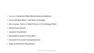 B.K.Mody Gov. Pharmacy college,Rajkot. 11
• Examples: Glutathione MB12 (Methylcobalamin) Melatonin
• A True Sublingual Tablet + Lipid Matrix Technology:
• Not a Lozenge, Troche, or Tablet Triturate: A True Sublingual Tablet
• Rapid Dissolve Formula
• Liposomal Drug Delivery
• Bioavailable & Avoids First Pass Effect
• Convenient & Consistent Dosing Application
• Single or Combination Drug Delivery
 