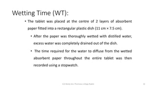 Wetting Time (WT):
B.K.Mody Gov. Pharmacy college,Rajkot. 16
• The tablet was placed at the centre of 2 layers of absorbent
paper fitted into a rectangular plastic dish (11 cm × 7.5 cm).
• After the paper was thoroughly wetted with distilled water,
excess water was completely drained out of the dish.
• The time required for the water to diffuse from the wetted
absorbent paper throughout the entire tablet was then
recorded using a stopwatch.
 