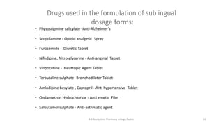 Drugs used in the formulation of sublingual
dosage forms:
• Physostigmine salicylate -Anti‐Alzheimer’s
• Scopolamine - Opioid analgesic Spray
• Furosemide - Diuretic Tablet
• Nifedipine, Nitro-glycerine - Anti‐anginal Tablet
• Vinpocetine - Neutropic Agent Tablet
• Terbutaline sulphate -Bronchodilator Tablet
• Amlodipine besylate , Captopril - Anti hypertensive Tablet
• Ondansetron Hydrochloride - Anti emetic Film
• Salbutamol sulphate - Anti‐asthmatic agent
B.K.Mody Gov. Pharmacy college,Rajkot. 18
 
