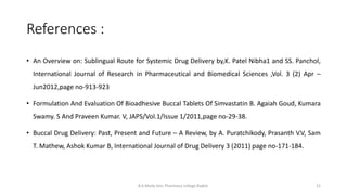 References :
B.K.Mody Gov. Pharmacy college,Rajkot. 21
• An Overview on: Sublingual Route for Systemic Drug Delivery by,K. Patel Nibha1 and SS. Panchol,
International Journal of Research in Pharmaceutical and Biomedical Sciences ,Vol. 3 (2) Apr –
Jun2012,page no-913-923
• Formulation And Evaluation Of Bioadhesive Buccal Tablets Of Simvastatin B. Agaiah Goud, Kumara
Swamy. S And Praveen Kumar. V, JAPS/Vol.1/Issue 1/2011,page no-29-38.
• Buccal Drug Delivery: Past, Present and Future – A Review, by A. Puratchikody, Prasanth V.V, Sam
T. Mathew, Ashok Kumar B, International Journal of Drug Delivery 3 (2011) page no-171-184.
 