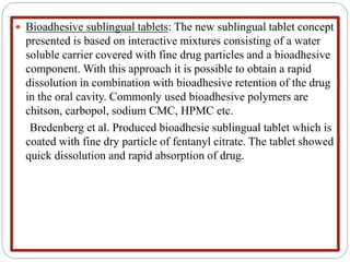  Bioadhesive sublingual tablets: The new sublingual tablet concept
presented is based on interactive mixtures consisting of a water
soluble carrier covered with fine drug particles and a bioadhesive
component. With this approach it is possible to obtain a rapid
dissolution in combination with bioadhesive retention of the drug
in the oral cavity. Commonly used bioadhesive polymers are
chitson, carbopol, sodium CMC, HPMC etc.
Bredenberg et al. Produced bioadhesie sublingual tablet which is
coated with fine dry particle of fentanyl citrate. The tablet showed
quick dissolution and rapid absorption of drug.
 