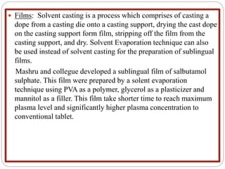  Films: Solvent casting is a process which comprises of casting a
dope from a casting die onto a casting support, drying the cast dope
on the casting support form film, stripping off the film from the
casting support, and dry. Solvent Evaporation technique can also
be used instead of solvent casting for the preparation of sublingual
films.
Mashru and collegue developed a sublingual film of salbutamol
sulphate. This film were prepared by a solent evaporation
technique using PVA as a polymer, glycerol as a plasticizer and
mannitol as a filler. This film take shorter time to reach maximum
plasma level and significantly higher plasma concentration to
conventional tablet.
 