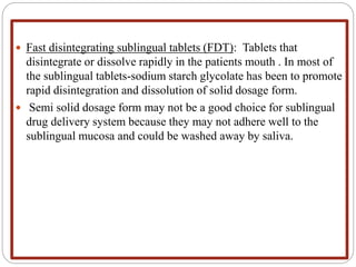  Fast disintegrating sublingual tablets (FDT): Tablets that
disintegrate or dissolve rapidly in the patients mouth . In most of
the sublingual tablets-sodium starch glycolate has been to promote
rapid disintegration and dissolution of solid dosage form.
 Semi solid dosage form may not be a good choice for sublingual
drug delivery system because they may not adhere well to the
sublingual mucosa and could be washed away by saliva.
 