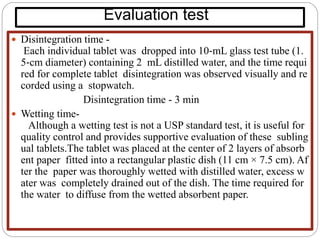 Evaluation test
 Disintegration time -
Each individual tablet was dropped into 10‐mL glass test tube (1.
5‐cm diameter) containing 2 mL distilled water, and the time requi
red for complete tablet disintegration was observed visually and re
corded using a stopwatch.
Disintegration time - 3 min
 Wetting time-
Although a wetting test is not a USP standard test, it is useful for
quality control and provides supportive evaluation of these subling
ual tablets.The tablet was placed at the center of 2 layers of absorb
ent paper fitted into a rectangular plastic dish (11 cm × 7.5 cm). Af
ter the paper was thoroughly wetted with distilled water, excess w
ater was completely drained out of the dish. The time required for
the water to diffuse from the wetted absorbent paper.
 