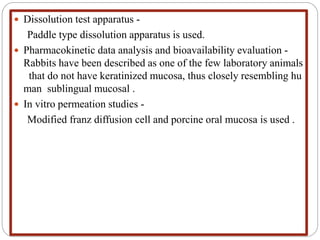  Dissolution test apparatus -
Paddle type dissolution apparatus is used.
 Pharmacokinetic data analysis and bioavailability evaluation -
Rabbits have been described as one of the few laboratory animals
that do not have keratinized mucosa, thus closely resembling hu
man sublingual mucosal .
 In vitro permeation studies -
Modified franz diffusion cell and porcine oral mucosa is used .
 