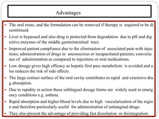 Advantages
 The oral route, and the formulation can be removed if therapy is required to be di
scontinued.
 Liver is bypassed and also drug is protected from degradation due to pH and dig
estive enzymes of the middle gastrointestinal tract.
 Improved patient compliance due to the elimination of associated pain with injec
tions; administration of drugs in unconscious or incapacitated patients; convenie
nce of administration as compared to injections or oral medications.
 Low dosage gives high efficacy as hepatic first pass metabolism is avoided and a
lso reduces the risk of side effects.
 The large contact surface of the oral cavity contributes to rapid and extensive dru
g absorption.
 Due to rapidity in action these sublingual dosage forms are widely used in emerg
ency conditions e.g. asthma.
 Rapid absorption and higher blood levels due to high vascularization of the regio
n and therefore particularly useful for administration of antianginal drugs.
 They also present the advantage of providing fast dissolution or disintegration.
 