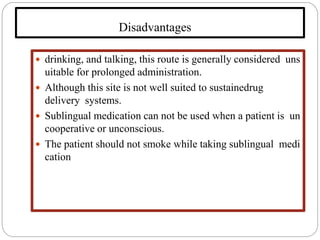 Disadvantages
 drinking, and talking, this route is generally considered uns
uitable for prolonged administration.
 Although this site is not well suited to sustainedrug
delivery systems.
 Sublingual medication can not be used when a patient is un
cooperative or unconscious.
 The patient should not smoke while taking sublingual medi
cation
 
