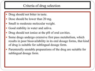 Criteria of drug selection
 Drug should not bitter in taste.
 Dose should be lower than 20 mg.
 Small to moderate molecular weight.
 Good stability in water and saliva.
 Drug should not ionize at the pH of oral cavities.
 Some drugs undergo extensive first pass metabolism, which
results in poor bioavailability in its oral dosage forms, that kind
of drug is suitable for sublingual dosage form.
 Parenterally unstable preparations of the drug are suitable for
sublingual dosage form.
 
