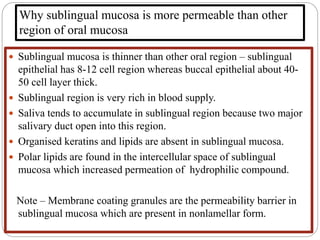 Why sublingual mucosa is more permeable than other
region of oral mucosa
 Sublingual mucosa is thinner than other oral region – sublingual
epithelial has 8-12 cell region whereas buccal epithelial about 40-
50 cell layer thick.
 Sublingual region is very rich in blood supply.
 Saliva tends to accumulate in sublingual region because two major
salivary duct open into this region.
 Organised keratins and lipids are absent in sublingual mucosa.
 Polar lipids are found in the intercellular space of sublingual
mucosa which increased permeation of hydrophilic compound.
Note – Membrane coating granules are the permeability barrier in
sublingual mucosa which are present in nonlamellar form.
 