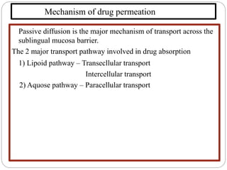 Mechanism of drug permeation
Passive diffusion is the major mechanism of transport across the
sublingual mucosa barrier.
The 2 major transport pathway involved in drug absorption
1) Lipoid pathway – Transecllular transport
Intercellular transport
2) Aquose pathway – Paracellular transport
 