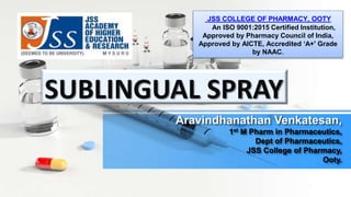 Aravindhanathan Venkatesan,
1st M Pharm in Pharmaceutics,
Dept of Pharmaceutics,
JSS College of Pharmacy,
Ooty.
SUBLINGUAL SPRAY
JSS COLLEGE OF PHARMACY, OOTY
An ISO 9001:2015 Certified Institution,
Approved by Pharmacy Council of India,
Approved by AICTE, Accredited ‘A+' Grade
by NAAC.
 
