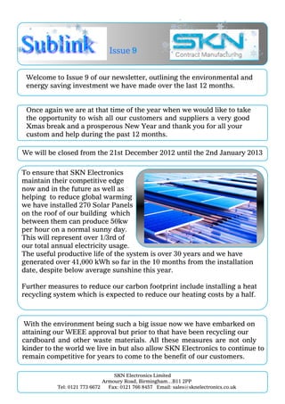 Issue 9


 Welcome to Issue 9 of our newsletter, outlining the environmental and
 energy saving investment we have made over the last 12 months.


 Once again we are at that time of the year when we would like to take
 the opportunity to wish all our customers and suppliers a very good
 Xmas break and a prosperous New Year and thank you for all your
 custom and help during the past 12 months.

We will be closed from the 21st December 2012 until the 2nd January 2013

To ensure that SKN Electronics
maintain their competitive edge
now and in the future as well as
helping to reduce global warming
we have installed 270 Solar Panels
on the roof of our building which
between them can produce 50kw
per hour on a normal sunny day.
This will represent over 1/3rd of
our total annual electricity usage.
The useful productive life of the system is over 30 years and we have
generated over 41,000 kWh so far in the 10 months from the installation
date, despite below average sunshine this year.

Further measures to reduce our carbon footprint include installing a heat
recycling system which is expected to reduce our heating costs by a half.



 With the environment being such a big issue now we have embarked on
attaining our WEEE approval but prior to that have been recycling our
cardboard and other waste materials. All these measures are not only
kinder to the world we live in but also allow SKN Electronics to continue to
remain competitive for years to come to the benefit of our customers.

                                  SKN Electronics Limited
                              Armoury Road, Birmingham…B11 2PP
           Tel: 0121 773 6672   Fax: 0121 766 8457 Email: sales@sknelectronics.co.uk
 