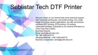 Sublistar Tech DTF Printer
We post videos on our channel that cover technical support,
hard substrate printing tips, and textile printing. For a wide
range of printing industry applications, we offer all-inclusive
solutions (DTF printing, DTG printing, UV printing,
sublimation printing). Subscribe to our channel and leave us
a like if you find it useful.
Business Inquires:
Email: windy@subli-star.com
Tel: +86 15261452719
WhatApp/WeChat: ++86 15261452719
Business Cooperation: windy@subli-star.com
 