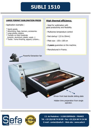 SUBLI 1510
High thermal efficiency.
- Ideal for sublimation with
good productivity and flexibility.
- Multizones temperature control
- Fast startup ! (15 to 20min)
- Plate size : 150 x 100 cm
- 2 years guarantee on the machine.
- Manufactured in France.
LARGE FORMAT SUBLIMATION PRESS
- Application examples :
* Sports goods.
* Advertising, flags, banners, accessories.
* Large photos, posters.
* Transfer on Hard Substrate
(ceramic, aluminium, plastic, wood...)
* Textile : home finishing, apparel, curtains...
Powerful Extraction fan
Driven front load double sliding plate
Hidden time preparation from single
operator.
Z.I. de Pastabrac - 11260 ESPERAZA - FRANCE
Tél. +33 (0)4 68 74 05 89 - Fax +33 (0)4 68 74 24 08
E-mail : contact@sefa.fr - Web-site : www.sefa.fr
 