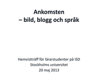 Ankomsten
– bild, blogg och språk
Hemvistträff för lärarstudenter på ISD
Stockholms universitet
20 maj 2013
 