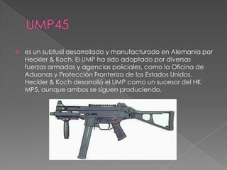    es un subfusil desarrollado y manufacturado en Alemania por
    Heckler & Koch. El UMP ha sido adoptado por diversas
    fuerzas armadas y agencias policiales, como la Oficina de
    Aduanas y Protección Fronteriza de los Estados Unidos.
    Heckler & Koch desarrolló el UMP como un sucesor del HK
    MP5, aunque ambos se siguen produciendo.
 