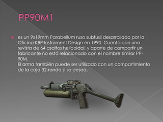    es un 9x19mm Parabellum ruso subfusil desarrollado por la
    Oficina KBP Instrument Design en 1990. Cuenta con una
    revista de 64 asaltos helicoidal, y aparte de compartir un
    fabricante no está relacionado con el nombre similar PP-
    90M.
    El arma también puede ser utilizado con un compartimiento
    de la caja 32-ronda si se desea.
 